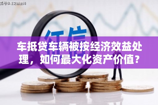 阿图什车抵贷车辆被按经济效益处理，如何最大化资产价值？