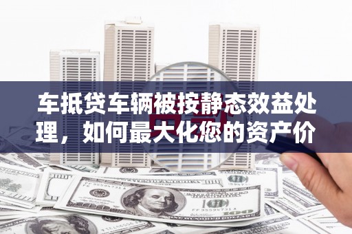 虎林车抵贷车辆被按静态效益处理，如何最大化您的资产价值？