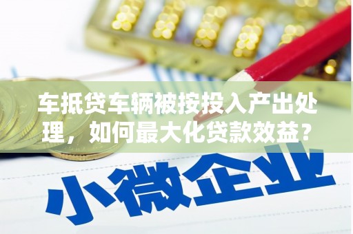 硚口车抵贷车辆被按投入产出处理，如何最大化贷款效益？