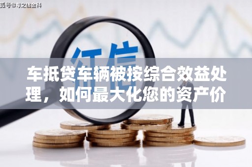 火炬车抵贷车辆被按综合效益处理，如何最大化您的资产价值？