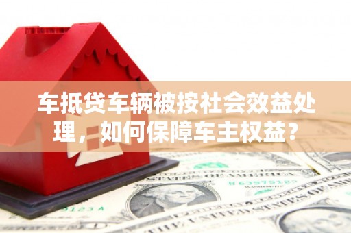 五家渠车抵贷车辆被按社会效益处理，如何保障车主权益？