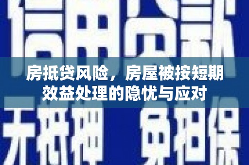 溆浦房抵贷风险，房屋被按短期效益处理的隐忧与应对
